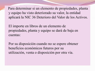 Para determinar si un elemento de propiedades, planta
y equipo ha visto deteriorado su valor, la entidad
aplicará la NIC 36 Deterioro del Valor de los Activos.

El importe en libros de un elemento de
propiedades, planta y equipo se dará de baja en
cuentas:

Por su disposición cuando no se espere obtener
beneficios económicos futuros por su
utilización, venta o disposición por otra vía.
 