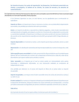 las licencias de pesca, las cuotas de importación, las franquicias, las relaciones comerciales con
clientes o proveedores, la lealtad de los clientes, las cuotas de mercado y los derechos de
comercialización.”
En el párrafo 6 de la NormaInternacional se observanvariosconceptoscuyoentendimientose hace crucial paraseguir
ahondandoenel temade Propiedad,PlantayEquipos:
6 Los términos siguientes se usan, en esta Norma, con los significados que a continuación se
especifican:
Importe en libros es el importe por el que se reconoce un activo, una vez deducidas la depreciación
acumulada y las pérdidas por deterioro del valor acumuladas.
Costo es el importe de efectivo o equivalentes al efectivo pagados, o bien el valor razonable de la
contraprestación entregada,para adquirirun activo en el momento desu adquisición o construcción
o, cuando fuereaplicable,el importeque se atribuyea ese activo cuando selo reconoce inicialmente
de acuerdo con los requerimientosespecíficosde otrosNIIF,porejemplo la NIIF 2 Pagos Basados en
Acciones.
Importe depreciablees el costo de un activo, u otro importe que lo haya sustituido, menos su valor
residual.
Depreciación es la distribución sistemática del importedepreciable deun activo a lo largo desu vida
útil.
Valorespecíficopara unaentidad es el valor presentede los flujosdeefectivo que la entidad espera
obtener del uso continuado de un activo y de su disposición al término de su vida útil, o bien de los
desembolsos que espera realizar para cancelar un pasivo.
Valor razonable es el importe por el cual un activo podría ser intercambiado entre partes
interesadas y debidamente informadas, en una transacción realizada en condiciones de
independencia mutua.
Una pérdida por deterioro es el exceso del importe en libros de un activo sobre su importe
recuperable.
Importe recuperable, es el mayor entre el valor razonable menos los costos de venta de un activo y
su valor en uso.
El valor residual deun activo es el importeestimado quela entidad podría obteneractualmente por
la disposición del elemento, después de deducir los costos estimados por tal disposición, si el activo
ya hubiera alcanzado la antigüedad y las demás condiciones esperadas al término de su vida útil.
Vida útil es:
(a) el periodo durante el cual se espera utilizar el activo por parte de la entidad; o
 
