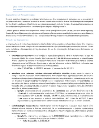 (b) el número de unidades de producción o similares que se espera obtener del mismo por parte de
una entidad.
Depreciación de los activos fijos
El usode losactivosfijosgenerauncostopara la instituciónque debeserdeducidode losingresosque se generanporel
uso de ellosmismos.A este costoincurridose le llama Depreciación. El cálculo de este costo de depreciación depende
del tipode activo,de la vidaútil del mismo,que noesotra cosa que la cantidad tiempo o de uso que la empresa espera
recibir de ese bien y del monto de salvamento que la empresa disponga sobre él.
Con este gasto de depreciación se pretende cumplir con el principio realización y el de Asociación entre Ingresos y
Egresos.En la medidaenque estosactivosseanutilizadosenel procesode generaciónde ingresos,en esamedidaserán
depreciados y llevada la Proción de su uso a los costos respectivos para obtener la utilidad neta en operaciones.
Métodos de Depreciación
La empresa,luegode restarel valorde salvamentoal costodel activoparaobtenerel valordepreciable,debe empezar a
depreciarel activoentre el tiempoolasunidadesde medida que haya considerado pertinentes como vida útil. Existen
varios métodos y estos dependen del tipo de activo y del uso del mismo dentro de la generación de ingresos. Los
habituales son:
 Línea Recta: Se mide entérminosde tiempo y su objetivo es depreciar el activo de manera lineal a lo largo del
tiempode vidaútil del mismo. Ejemplo: Si un local costó Bs. 5.500.000,00 y se pretende que su vida útil sea de
30 años (360 meses), el montode depreciaciónmensualseríael resultadode dividir el Costo menos el Valor de
Salvamento entre los 360 meses. En este caso el valor de Salvamento es de Bs. 0,00 (Cero). La Ecuación para
determinar el gasto de depreciación mensual (GDM) queda así:
o GDM: 5.500.000/360: Bs. 15.277,77 Mensual a 12 meses serían Bs. 183.333,33
 Método de Horas Trabajadas, Unidades Producidas o Kilómetros recorridos: De esta manera la empresa le
otorga la vida útil al activo en otra medida diferente del tiempo en meses o períodos contables. Se calcula la
unidadde medidapreferidayel valordepreciable se divide sobre esta generando la cuota de depreciación por
uso del activo.Ya ladepreciacióndel mismonotieneque verconel pasodel tiempo sino con la cantidad de uso
que recibaeste.Si enun período,unactivono fue utilizado,este no se deprecia bajo esta modalidad. Las horas
trabajadas o las unidades producidas se usan en el caso de maquinarias y equipos de planta. Los kilómetros
recorridos se aplican para vehículos.
o Ejemplo: Una empresa compró un camión en Bs. 1.250.000,00 (con un valor de salvamento de Bs.
350.000,00) el cual considera debe rendir hasta 500.000 kms. La cuota por depreciación (CPD) del
mismo quedaría. CDP: (1.250.000 – 350.000) / 500.000 : Bs. 1,80 por Km recorrido. Si el camión recorrió
25.000 kms en el mes, entonces el gasto de depreciación es 1,80 * 25.000 : Bs. 45.000,00. EL gasto
dependerá del uso que reciba el activo a diferencia del método anterior que es lineal y constante.
 Métodode DígitosDecrecientes:Este métodotiene lafinalidad de depreciar el activo en mayor medida en los
primeros años de uso que al final de su vida útil. De esa manera compensa el gasto en reparaciones y
mantenimientoque realizalaempresacuandoel activoya tiene mayortiempode uso.Este método se aplica de
la siguiente manera:
o Ejemplo:Una empresatiene unamaquina por Bs. 1.000.0000,00 la cual esperadepreciar en 5 años bajo
este método. La empresa debe realizar los siguientes cálculos:
 Valor Depreciable: Bs. 1.000.000,00
 