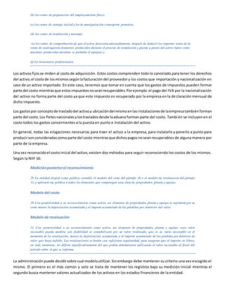 (b) los costos de preparación del emplazamiento físico;
(c) los costos de entrega inicial ylos de manipulación o transporte posterior;
(d) los costos de instalación y montaje;
(e) los costos de comprobación de que el activo funciona adecuadamente, después de deducir los importes netos de la
venta de cualesquiera elementos producidos durante el proceso de instalación y puesta a punto del activo (tales como
muestras producidas mientras se probaba el equipo); y
(f) los honorarios profesionales.
Los activosfijosse miden al costo de adquisición. Estos costos comprenden todo lo cancelado para tener los derechos
del activo;el costode losmismossegúnlafacturación del proveedor y los costos que importación y nacionalización en
caso de un activo importado. En este caso, tenemos que tomar en cuenta que los gastos de impuestos pueden formar
parte del costo mientrasque estosimpuestosnoseanrecuperables.Porejemplo:el pago del IVA por la nacionalización
del activo no forma parte del costo ya que este impuesto es recuperado por la empresa en la declaración mensual de
dicho impuesto.
Los gastospor conceptode trasladodel activoy ubicacióndel mismoenlasinstalacionesde laempresatambiénforman
parte del costo.Los fletesnacionalesylostrasladosdesde laaduana forman parte del costo. También se incluyen en el
costo todos los gastos concernientes a la puesta en punto e instalación del activo.
En general, todas las erogaciones necesarias para traer el activo a la empresa, para instalarlo y ponerlo a punto para
producirsonconsideradascomo parte del costo mientrasque dichospagosnoseanrecuperables de alguna manera por
parte de la empresa.
Una vez reconocidoel costoinicial del activo,existen dos métodos para seguir reconociendo los costos de los mismos.
Según la NIIF 16:
Mediciónposterioral reconocimiento
29 La entidad elegirá como política contable el modelo del costo del párrafo 30 o el modelo de revaluación del párrafo
31, y aplicará esa política a todos los elementos que compongan una clase de propiedades, planta y equipo.
Modelo del costo
30 Con posterioridad a su reconocimiento como activo, un elemento de propiedades, planta y equipo se registrará por su
costo menos la depreciación acumulada y el importe acumulado de las pérdidas por deterioro del valor.
Modelo de revaluación
31 Con posterioridad a su reconocimiento como activo, un elemento de propiedades, planta y equipo cuyo valor
razonable pueda medirse con fiabilidad se contabilizará por su valor revaluado, que es su valor razonable en el
momento de la revaluación, menos la depreciación acumulada y el importe acumulado de las pérdidas por deterioro de
valor que haya sufrido. Las revaluaciones se harán con suficiente regularidad, para asegurar que el importe en libros,
en todo momento, no difiera significativamente del que podría determinarse utilizando el valor razonable al final del
periodo sobre el que se informa.
La administraciónpuede decidirsobre cual modeloutilizar.Sinembargo debe mantener su criterio una vez escogido el
mismo. El primero es el más común y solo se trata de mantener los registros bajo su medición inicial mientras el
segundo busca mantener valores actualizados de los activos en los estados financieros de la entidad.
 