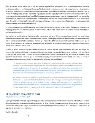 Dado que el fin de un activo fijo es ser utilizado en la generación de ingresos de la compañía por varios, muchos,
períodoscontables,esposible que enlascompañías(sobre todo en Latinoamérica y más en Venezuela) existan activos
de antigua data aún funcionando y aún comprometidos en los procesos productivos de la empresa. En este caso, el
primer método puede resultar incorrecto o puede no resultar capaz de mostrar el verdadero valor del activo. Si la
empresamantiene unactivodesde hace 10años, su valor de compra en aquel instante no va a coincidir con la realidad
al momentode presentarel Balance General.Allíesdonde el métododelCostopierdesuobjetividad, al no poder ser el
costo de registroinicial unacifrarazonable alolargo del tiempoymásen economíasinflacionariasydevaluadascomola
venezolana y en Latinoamérica en general.
En estos casos es recomendable expresar las cifras actualizadas a los efectos inflacionarios (basados en los índices de
precios publicados por el Banco Central de Venezuela) o actualizadas a mediciones de valoraciones de mercado o de
peritajes profesionales.
Sea cual sea la opción a tomar, la misma debe mantenerse a lo largo del tiempo para lograr cumplir con un principio
contable importante comoloeslacomparabilidad.Además,si se eligeel métodode revalorización, las revalorizaciones
deben realizarse con alta frecuencia de manera que no existan diferencias significativas entre mediciones y que el
monto de un activo no se encuentre tan desviado de la realidad al momento de presentar los estados financieros o
información sobre los activos fijos.
Cuando se ajusta un activo fijo por una revaluación, en caso de resultar en el incremento del valor del activo, ese
incremento será contabilizado en otros resultados integrales y engrosará al patrimonio contable en la cuenta de
“Superavit por Revaluación”. En caso de resultar una disminución en el valor del activo, esta debe reconocerse en el
resultado del ejercicio a menos que la cuenta “Superavit por Revaluación” muestre saldo acreedor y la variación
negativa pueda tomarse de esta. Así lo plantea la NIC 16 en sus párrafos 39 y 40:
“39 Si se incrementa el importe en libros de un activo como consecuencia de una revaluación, este
aumento se reconocerá directamente en otro resultado integral y se acumulará en el patrimonio,
bajo el encabezamiento desuperávit derevaluación.Sin embargo,elincremento se reconocerá en el
resultado del periodo en la medida en quesea una reversión de un decremento por una revaluación
del mismo activo reconocido anteriormente en el resultado del periodo.
40 Cuando se reduzca el importe en libros de un activo como consecuencia de una revaluación, tal
disminución se reconocerá en el resultado del periodo. Sin embargo, la disminución se reconocerá
en otro resultado integral en la medida en que existiera saldo acreedor en el superávit de
revaluación en relación con ese activo. La disminución reconocida en otro resultado integral reduce
el importe acumulado en el patrimonio contra la cuenta de superávit de revaluación.”
OPERACIONES CON ACTIVOS FIJOS
MEJORAS DE ACTIVOS FIJOS
Las mejoras sondesembolsossignificativosque realizalaempresaparaaumentarlacalidadde los activosfijos y el costo
del activo también. Una vez registrada una mejora se debe calcular el nuevo monto de depreciación. Las mejoras no
aumentanlavida útil del activo, en consecuencia, el valor de depreciación, después de la mejora, va a ser superior. El
registro de la mejora es el siguiente:
Registro Contable
-X-
 