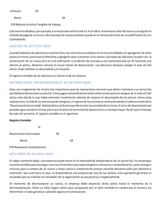 Vehículo XX
Banco XX
P/R Mejoras al Activo Tangible de trabajo
Este asientoobedece,porejemplo,alamejoradel vehículode 4 a 6 cilindros.Aumentael valordel activoyse registroel
métodode pagode la misma.Otroejemplode mejoratambiénpuede serel cambiodel techode unaedificación de zinc
a platabanda.
ADICION DE ACTIVOS FIJOS
Cuandohablamosde adicionesenactivosfijos,nosreferimosencambiosenlosmismosdebido a la agregación de otras
partesal mismo,parahacerlodiferente yagregarle valor yvolumen a los activos. Ejemplos de adiciones pueden ser, la
construcción de un nuevo piso en una edificación o la adición de una cava a una camioneta pick up. Al realizarle una
adición al activo, debemos calcular el nuevo monto de depreciación. Las adiciones tampoco alargan la vida útil del
activo. Estas cambian su desempeño y lo mejoran.
El registro contable de las adiciones es similar al de las mejoras.
REPARACIONES EXTRAORDINARIAS DE ACTIVOS FIJOS
Estas son erogaciones de mucha más importancia que las reparaciones menores que deben realizarse a un activo fijo
periódicamente durante suvidaútil.Estospagosextraordinariostienencomoconsecuenciael alargue de la vida útil del
activo más allá de lo que había estimado inicialmente además de mejorar el desempeño de los activos. Como estas
reparaciones,lavidade losactivospuede alargarse,el registrode lasmismasse realizaafectandoel saldoacreedorde la
“DepreciaciónAcumulada”debitándolayasídisminuyendoel valoracumuladode lamisma.El valorde depreciación por
períodosigue siendoel mismo,porloque el activose terminaráde depreciarenun tiempomayor.De allí que el tiempo
de vida útil aumenta. El registro contable es el siguiente:
Registro Contable
-X-
Depreciación Acumulada XX
Banco XX
P/R Reparación extraordinaria
DESCARTE DE ACTIVOS FIJOS
En algún momento dado, una empresa puede verse en la necesidad de desprenderse de un activo fijo. Ya sea porque
necesite venderloparaconseguirrecursosfinancierosparasoportargastos ordinarios o extraordinarios, para conseguir
recursos para la compra de un nuevo y mejor activo o simplemente porque necesite descontinuarlo por obsoleto o
inservible. Sea cual fuere el caso, al desprenderse una empresa de uno de sus activos, esta operación generará un
resultado que va a afectar las utilidades de la organización ya sea positiva o negativamente.
Al momento de desincorporar un activo, la empresa debe depreciar dicho activo hasta el momento de la
desincorporación, hallar su Valor Según Libros para compararlo por el valor recibido en cambio por el mismo y así
determinar si hubo ganancia o pérdida alguna en la transacción.
 