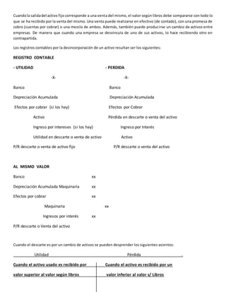 Cuandola salidadel activo fijo corresponde a una venta del mismo, el valor según libros debe compararse con todo lo
que se ha recibido por la venta del mismo. Una venta puede realizarse en efectivo (de contado), con una promesa de
cobro (cuentas por cobrar) o una mezcla de ambos. Además, también puede producirse un cambio de activos entre
empresas. De manera que cuando una empresa se desvincula de uno de sus activos, lo hace recibiendo otro en
contrapartida.
Los registros contables por la desincorporación de un activo resultan ser los siguientes:
REGISTRO CONTABLE
- UTILIDAD - PERDIDA
-X- -X-
Banco Banco
Depreciación Acumulada Depreciación Acumulada
Efectos por cobrar (si los hay) Efectos por Cobrar
Activo Pérdida en descarte o venta del activo
Ingreso por intereses (si los hay) Ingreso por Interés
Utilidad en descarte o venta de activo Activo
P/R descarte o venta de activo fijo P/R descarte o venta del activo
AL MISMO VALOR
Banco xx
Depreciación Acumulada Maquinaria xx
Efectos por cobrar xx
Maquinaria xx
Ingresos por interés xx
P/R descarte o Venta del activo
Cuando el descarte es por un cambio de activos se pueden desprender los siguientes asientos:
Utilidad Pérdida .
Cuando el activo usado es recibido por Cuando el activo es recibido por un
valor superior al valor según libros valor inferior al valor s/ Libros
 