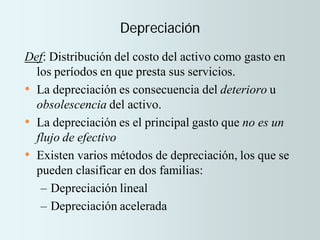 Depreciación
Def: Distribución del costo del activo como gasto en
los períodos en que presta sus servicios.
• La depreciación es consecuencia del deterioro u
obsolescencia del activo.
• La depreciación es el principal gasto que no es un
flujo de efectivo
• Existen varios métodos de depreciación, los que se
pueden clasificar en dos familias:
– Depreciación lineal
– Depreciación acelerada
 