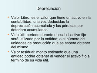 Depreciación
• Valor Libro: es el valor que tiene un activo en la
contabilidad, una vez deducidas la
depreciación acumulada y las pérdidas por
deterioro acumuladas.
• Vida útil: período durante el cual el activo fijo
será utilizado por la entidad; o el número de
unidades de producción que se espera obtener
del mismo.
• Valor residual: monto estimado que una
entidad podría obtener al vender el activo fijo al
término de su vida útil.
 