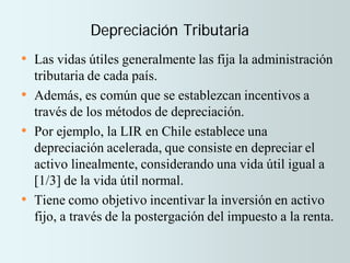 Depreciación Tributaria
• Las vidas útiles generalmente las fija la administración
tributaria de cada país.
• Además, es común que se establezcan incentivos a
través de los métodos de depreciación.
• Por ejemplo, la LIR en Chile establece una
depreciación acelerada, que consiste en depreciar el
activo linealmente, considerando una vida útil igual a
[1/3] de la vida útil normal.
• Tiene como objetivo incentivar la inversión en activo
fijo, a través de la postergación del impuesto a la renta.
 
