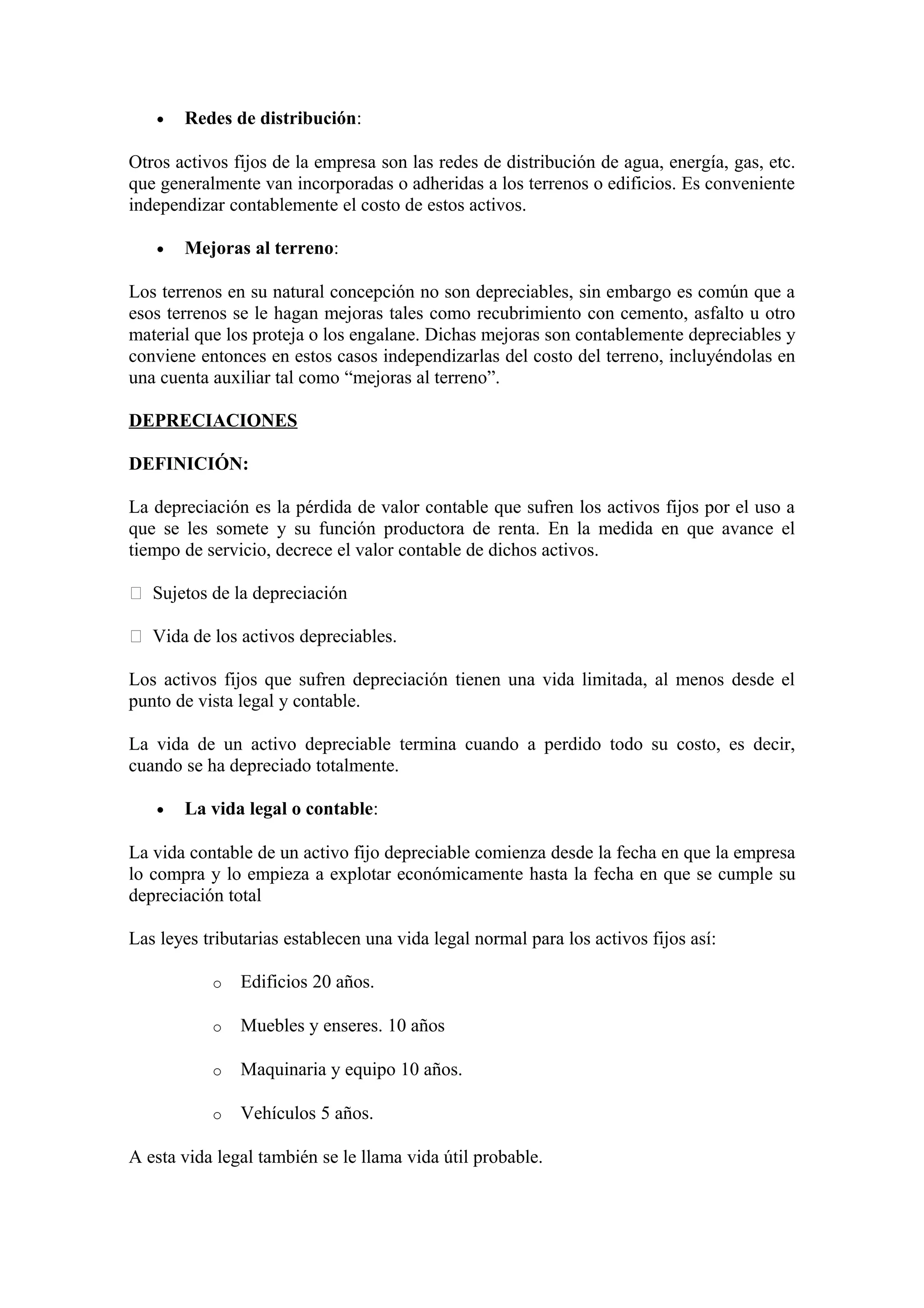· Redes de distribución: 
Otros activos fijos de la empresa son las redes de distribución de agua, energía, gas, etc. 
que generalmente van incorporadas o adheridas a los terrenos o edificios. Es conveniente 
independizar contablemente el costo de estos activos. 
· Mejoras al terreno: 
Los terrenos en su natural concepción no son depreciables, sin embargo es común que a 
esos terrenos se le hagan mejoras tales como recubrimiento con cemento, asfalto u otro 
material que los proteja o los engalane. Dichas mejoras son contablemente depreciables y 
conviene entonces en estos casos independizarlas del costo del terreno, incluyéndolas en 
una cuenta auxiliar tal como “mejoras al terreno”. 
DEPRECIACIONES 
DEFINICIÓN: 
La depreciación es la pérdida de valor contable que sufren los activos fijos por el uso a 
que se les somete y su función productora de renta. En la medida en que avance el 
tiempo de servicio, decrece el valor contable de dichos activos. 
 Sujetos de la depreciación 
 Vida de los activos depreciables. 
Los activos fijos que sufren depreciación tienen una vida limitada, al menos desde el 
punto de vista legal y contable. 
La vida de un activo depreciable termina cuando a perdido todo su costo, es decir, 
cuando se ha depreciado totalmente. 
· La vida legal o contable: 
La vida contable de un activo fijo depreciable comienza desde la fecha en que la empresa 
lo compra y lo empieza a explotar económicamente hasta la fecha en que se cumple su 
depreciación total 
Las leyes tributarias establecen una vida legal normal para los activos fijos así: 
o Edificios 20 años. 
o Muebles y enseres. 10 años 
o Maquinaria y equipo 10 años. 
o Vehículos 5 años. 
A esta vida legal también se le llama vida útil probable. 
 