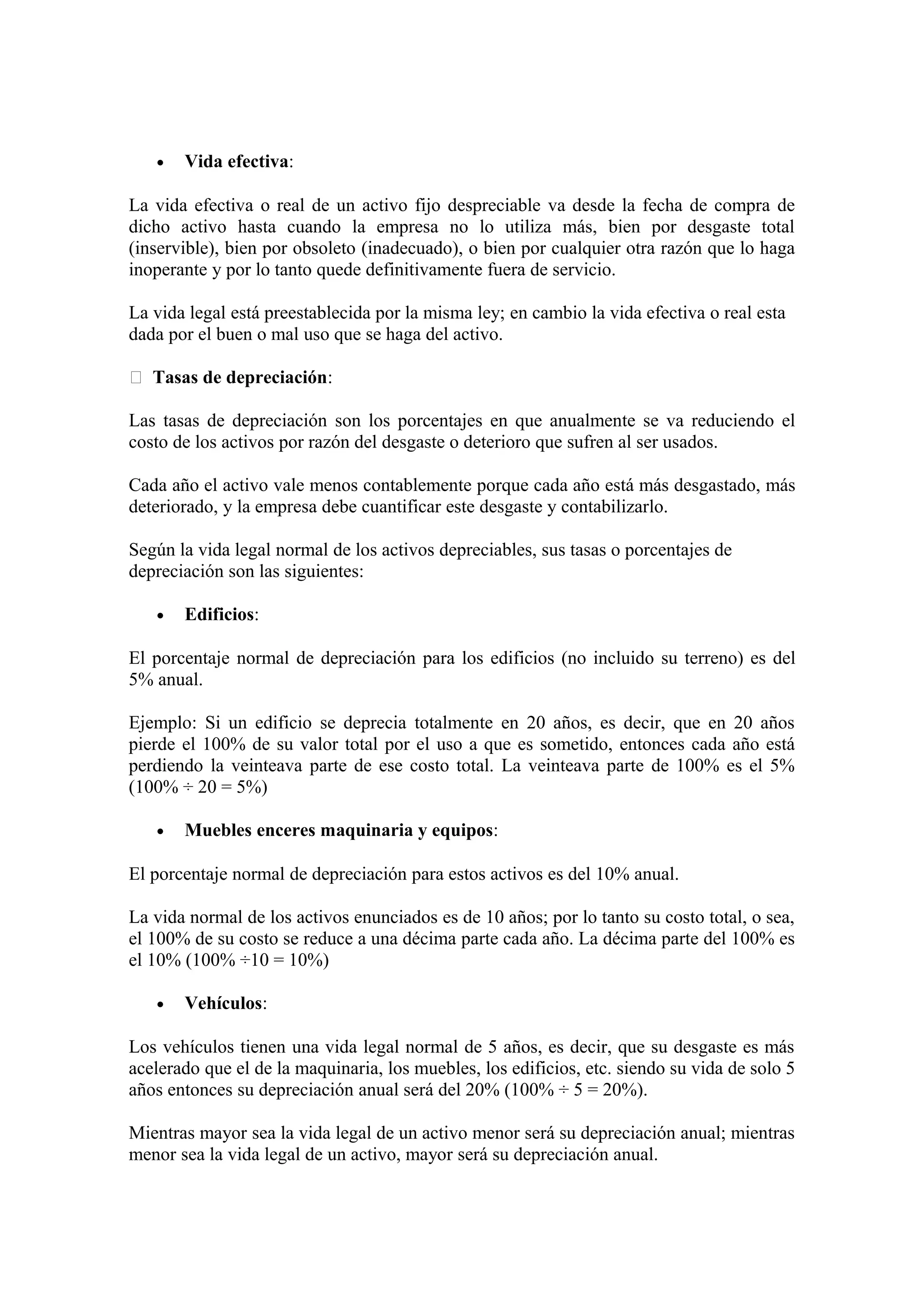· Vida efectiva: 
La vida efectiva o real de un activo fijo despreciable va desde la fecha de compra de 
dicho activo hasta cuando la empresa no lo utiliza más, bien por desgaste total 
(inservible), bien por obsoleto (inadecuado), o bien por cualquier otra razón que lo haga 
inoperante y por lo tanto quede definitivamente fuera de servicio. 
La vida legal está preestablecida por la misma ley; en cambio la vida efectiva o real esta 
dada por el buen o mal uso que se haga del activo. 
 Tasas de depreciación: 
Las tasas de depreciación son los porcentajes en que anualmente se va reduciendo el 
costo de los activos por razón del desgaste o deterioro que sufren al ser usados. 
Cada año el activo vale menos contablemente porque cada año está más desgastado, más 
deteriorado, y la empresa debe cuantificar este desgaste y contabilizarlo. 
Según la vida legal normal de los activos depreciables, sus tasas o porcentajes de 
depreciación son las siguientes: 
· Edificios: 
El porcentaje normal de depreciación para los edificios (no incluido su terreno) es del 
5% anual. 
Ejemplo: Si un edificio se deprecia totalmente en 20 años, es decir, que en 20 años 
pierde el 100% de su valor total por el uso a que es sometido, entonces cada año está 
perdiendo la veinteava parte de ese costo total. La veinteava parte de 100% es el 5% 
(100% ÷ 20 = 5%) 
· Muebles enceres maquinaria y equipos: 
El porcentaje normal de depreciación para estos activos es del 10% anual. 
La vida normal de los activos enunciados es de 10 años; por lo tanto su costo total, o sea, 
el 100% de su costo se reduce a una décima parte cada año. La décima parte del 100% es 
el 10% (100% ÷10 = 10%) 
· Vehículos: 
Los vehículos tienen una vida legal normal de 5 años, es decir, que su desgaste es más 
acelerado que el de la maquinaria, los muebles, los edificios, etc. siendo su vida de solo 5 
años entonces su depreciación anual será del 20% (100% ÷ 5 = 20%). 
Mientras mayor sea la vida legal de un activo menor será su depreciación anual; mientras 
menor sea la vida legal de un activo, mayor será su depreciación anual. 
 