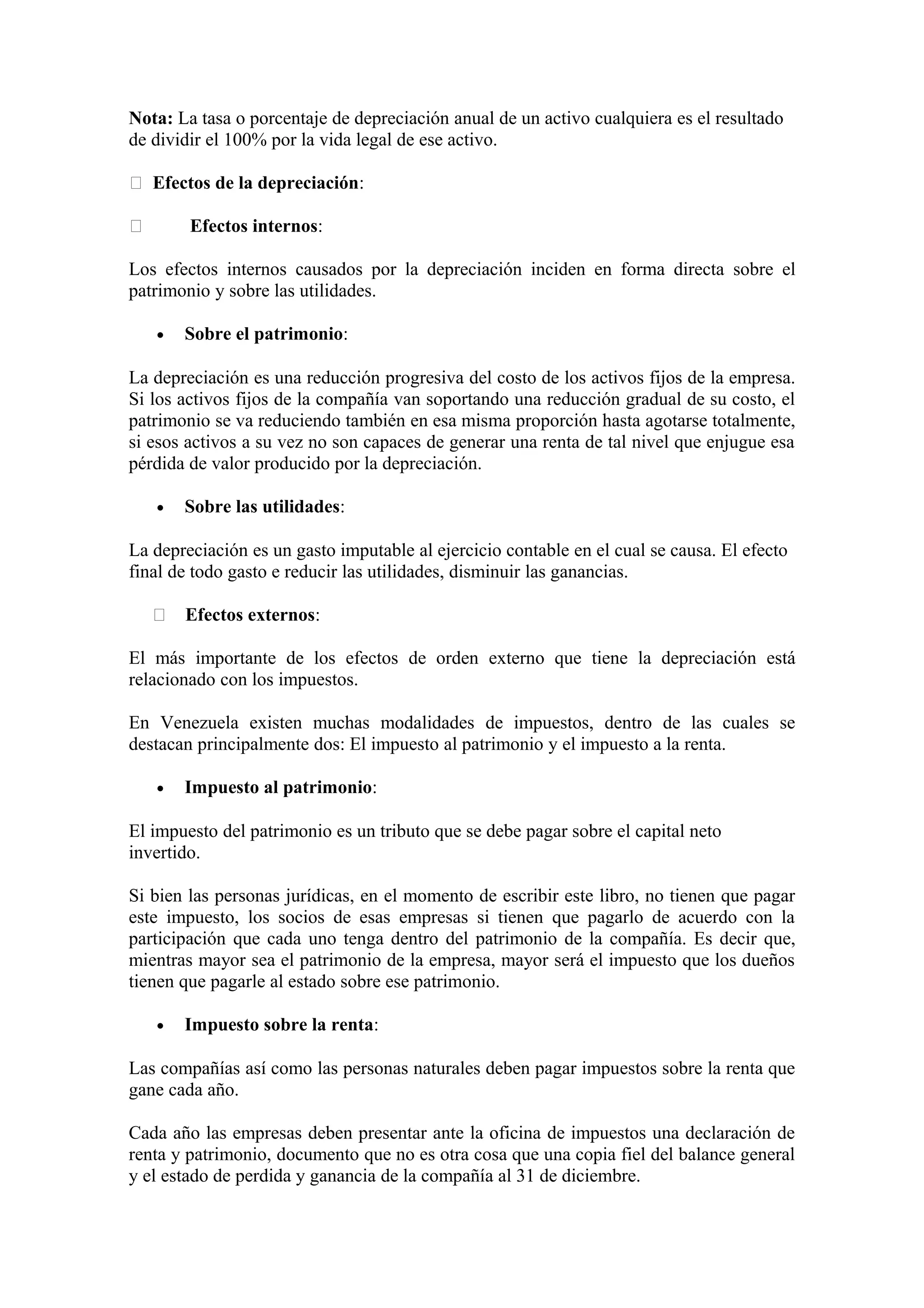 Nota: La tasa o porcentaje de depreciación anual de un activo cualquiera es el resultado 
de dividir el 100% por la vida legal de ese activo. 
 Efectos de la depreciación: 
 Efectos internos: 
Los efectos internos causados por la depreciación inciden en forma directa sobre el 
patrimonio y sobre las utilidades. 
· Sobre el patrimonio: 
La depreciación es una reducción progresiva del costo de los activos fijos de la empresa. 
Si los activos fijos de la compañía van soportando una reducción gradual de su costo, el 
patrimonio se va reduciendo también en esa misma proporción hasta agotarse totalmente, 
si esos activos a su vez no son capaces de generar una renta de tal nivel que enjugue esa 
pérdida de valor producido por la depreciación. 
· Sobre las utilidades: 
La depreciación es un gasto imputable al ejercicio contable en el cual se causa. El efecto 
final de todo gasto e reducir las utilidades, disminuir las ganancias. 
 Efectos externos: 
El más importante de los efectos de orden externo que tiene la depreciación está 
relacionado con los impuestos. 
En Venezuela existen muchas modalidades de impuestos, dentro de las cuales se 
destacan principalmente dos: El impuesto al patrimonio y el impuesto a la renta. 
· Impuesto al patrimonio: 
El impuesto del patrimonio es un tributo que se debe pagar sobre el capital neto 
invertido. 
Si bien las personas jurídicas, en el momento de escribir este libro, no tienen que pagar 
este impuesto, los socios de esas empresas si tienen que pagarlo de acuerdo con la 
participación que cada uno tenga dentro del patrimonio de la compañía. Es decir que, 
mientras mayor sea el patrimonio de la empresa, mayor será el impuesto que los dueños 
tienen que pagarle al estado sobre ese patrimonio. 
· Impuesto sobre la renta: 
Las compañías así como las personas naturales deben pagar impuestos sobre la renta que 
gane cada año. 
Cada año las empresas deben presentar ante la oficina de impuestos una declaración de 
renta y patrimonio, documento que no es otra cosa que una copia fiel del balance general 
y el estado de perdida y ganancia de la compañía al 31 de diciembre. 
 