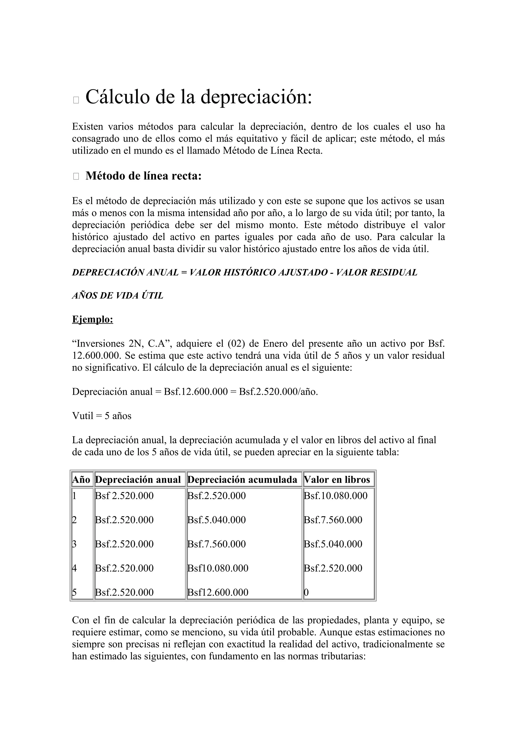  Cálculo de la depreciación: 
Existen varios métodos para calcular la depreciación, dentro de los cuales el uso ha 
consagrado uno de ellos como el más equitativo y fácil de aplicar; este método, el más 
utilizado en el mundo es el llamado Método de Línea Recta. 
 Método de línea recta: 
Es el método de depreciación más utilizado y con este se supone que los activos se usan 
más o menos con la misma intensidad año por año, a lo largo de su vida útil; por tanto, la 
depreciación periódica debe ser del mismo monto. Este método distribuye el valor 
histórico ajustado del activo en partes iguales por cada año de uso. Para calcular la 
depreciación anual basta dividir su valor histórico ajustado entre los años de vida útil. 
DEPRECIACIÓN ANUAL = VALOR HISTÓRICO AJUSTADO - VALOR RESIDUAL 
AÑOS DE VIDA ÚTIL 
Ejemplo: 
“Inversiones 2N, C.A”, adquiere el (02) de Enero del presente año un activo por Bsf. 
12.600.000. Se estima que este activo tendrá una vida útil de 5 años y un valor residual 
no significativo. El cálculo de la depreciación anual es el siguiente: 
Depreciación anual = Bsf.12.600.000 = Bsf.2.520.000/año. 
Vutil = 5 años 
La depreciación anual, la depreciación acumulada y el valor en libros del activo al final 
de cada uno de los 5 años de vida útil, se pueden apreciar en la siguiente tabla: 
Año Depreciación anual Depreciación acumulada Valor en libros 
1 
Bsf 2.520.000 
Bsf.2.520.000 
Bsf.10.080.000 
2 
Bsf.2.520.000 
Bsf.5.040.000 
Bsf.7.560.000 
3 
Bsf.2.520.000 
Bsf.7.560.000 
Bsf.5.040.000 
4 
Bsf.2.520.000 
Bsf10.080.000 
Bsf.2.520.000 
5 
Bsf.2.520.000 
Bsf12.600.000 
0 
Con el fin de calcular la depreciación periódica de las propiedades, planta y equipo, se 
requiere estimar, como se menciono, su vida útil probable. Aunque estas estimaciones no 
siempre son precisas ni reflejan con exactitud la realidad del activo, tradicionalmente se 
han estimado las siguientes, con fundamento en las normas tributarias: 
 