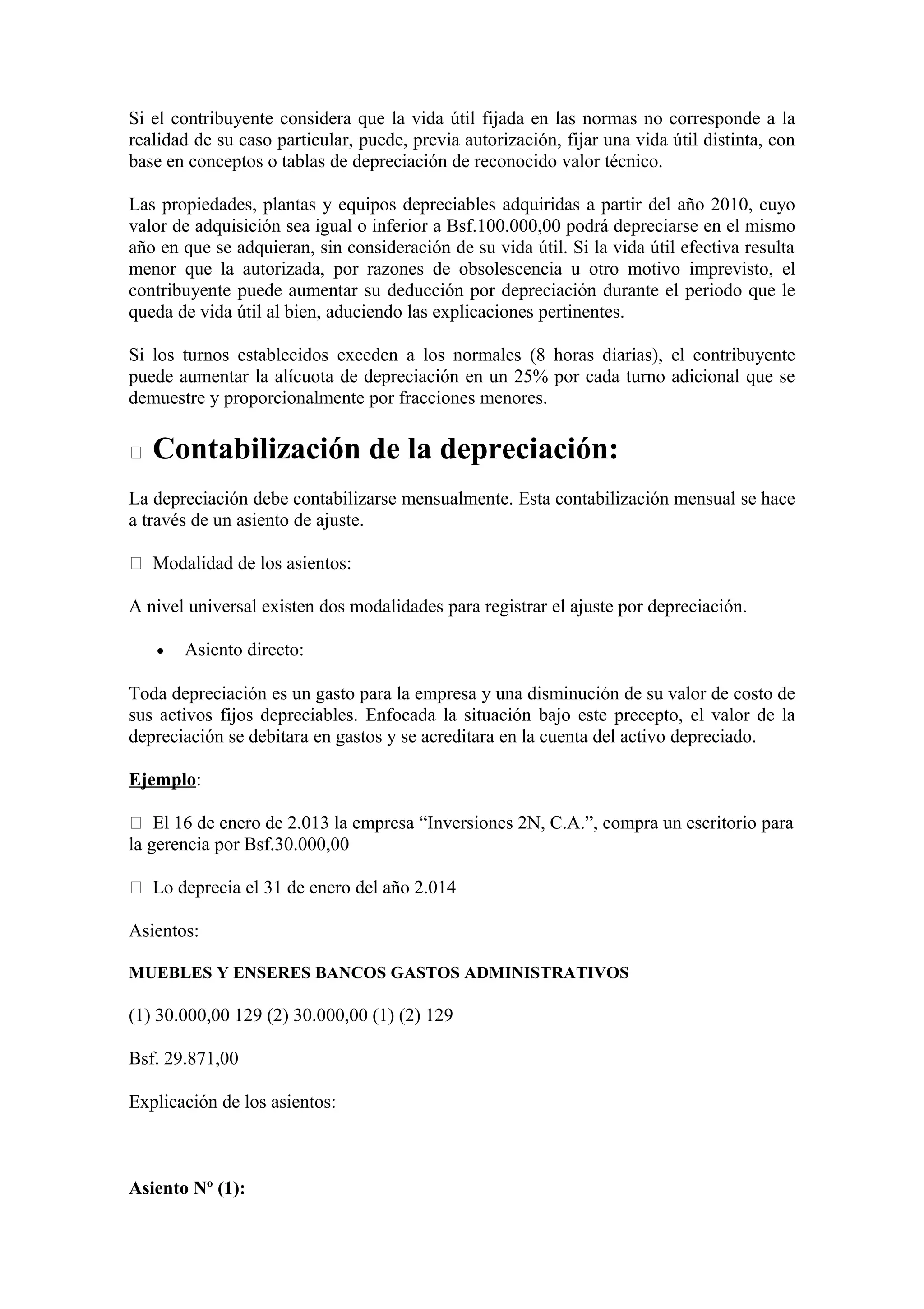 Si el contribuyente considera que la vida útil fijada en las normas no corresponde a la 
realidad de su caso particular, puede, previa autorización, fijar una vida útil distinta, con 
base en conceptos o tablas de depreciación de reconocido valor técnico. 
Las propiedades, plantas y equipos depreciables adquiridas a partir del año 2010, cuyo 
valor de adquisición sea igual o inferior a Bsf.100.000,00 podrá depreciarse en el mismo 
año en que se adquieran, sin consideración de su vida útil. Si la vida útil efectiva resulta 
menor que la autorizada, por razones de obsolescencia u otro motivo imprevisto, el 
contribuyente puede aumentar su deducción por depreciación durante el periodo que le 
queda de vida útil al bien, aduciendo las explicaciones pertinentes. 
Si los turnos establecidos exceden a los normales (8 horas diarias), el contribuyente 
puede aumentar la alícuota de depreciación en un 25% por cada turno adicional que se 
demuestre y proporcionalmente por fracciones menores. 
 Contabilización de la depreciación: 
La depreciación debe contabilizarse mensualmente. Esta contabilización mensual se hace 
a través de un asiento de ajuste. 
 Modalidad de los asientos: 
A nivel universal existen dos modalidades para registrar el ajuste por depreciación. 
· Asiento directo: 
Toda depreciación es un gasto para la empresa y una disminución de su valor de costo de 
sus activos fijos depreciables. Enfocada la situación bajo este precepto, el valor de la 
depreciación se debitara en gastos y se acreditara en la cuenta del activo depreciado. 
Ejemplo: 
 El 16 de enero de 2.013 la empresa “Inversiones 2N, C.A.”, compra un escritorio para 
la gerencia por Bsf.30.000,00 
 Lo deprecia el 31 de enero del año 2.014 
Asientos: 
MUEBLES Y ENSERES BANCOS GASTOS ADMINISTRATIVOS 
(1) 30.000,00 129 (2) 30.000,00 (1) (2) 129 
Bsf. 29.871,00 
Explicación de los asientos: 
Asiento Nº (1): 
 
