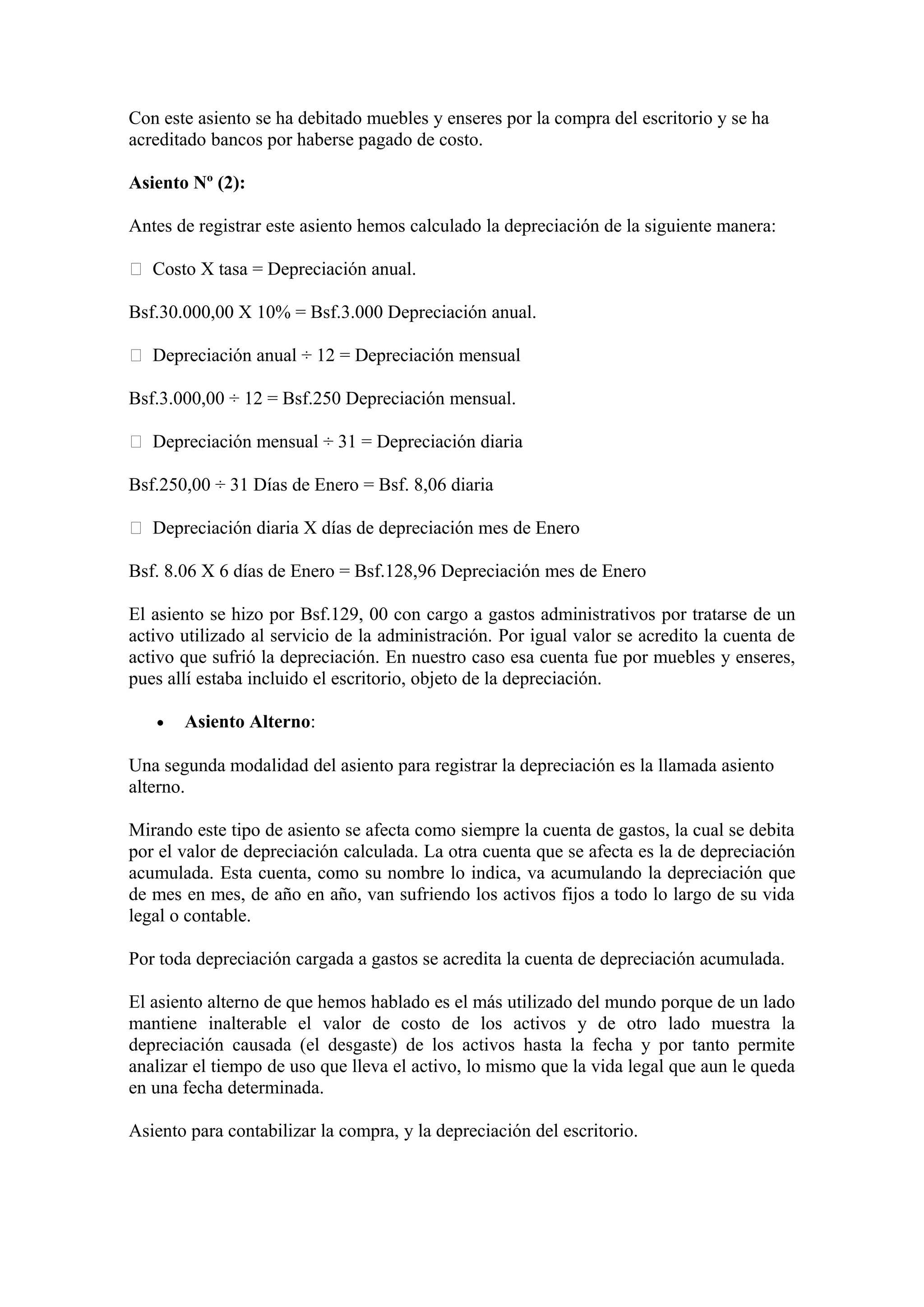 Con este asiento se ha debitado muebles y enseres por la compra del escritorio y se ha 
acreditado bancos por haberse pagado de costo. 
Asiento Nº (2): 
Antes de registrar este asiento hemos calculado la depreciación de la siguiente manera: 
 Costo X tasa = Depreciación anual. 
Bsf.30.000,00 X 10% = Bsf.3.000 Depreciación anual. 
 Depreciación anual ÷ 12 = Depreciación mensual 
Bsf.3.000,00 ÷ 12 = Bsf.250 Depreciación mensual. 
 Depreciación mensual ÷ 31 = Depreciación diaria 
Bsf.250,00 ÷ 31 Días de Enero = Bsf. 8,06 diaria 
 Depreciación diaria X días de depreciación mes de Enero 
Bsf. 8.06 X 6 días de Enero = Bsf.128,96 Depreciación mes de Enero 
El asiento se hizo por Bsf.129, 00 con cargo a gastos administrativos por tratarse de un 
activo utilizado al servicio de la administración. Por igual valor se acredito la cuenta de 
activo que sufrió la depreciación. En nuestro caso esa cuenta fue por muebles y enseres, 
pues allí estaba incluido el escritorio, objeto de la depreciación. 
· Asiento Alterno: 
Una segunda modalidad del asiento para registrar la depreciación es la llamada asiento 
alterno. 
Mirando este tipo de asiento se afecta como siempre la cuenta de gastos, la cual se debita 
por el valor de depreciación calculada. La otra cuenta que se afecta es la de depreciación 
acumulada. Esta cuenta, como su nombre lo indica, va acumulando la depreciación que 
de mes en mes, de año en año, van sufriendo los activos fijos a todo lo largo de su vida 
legal o contable. 
Por toda depreciación cargada a gastos se acredita la cuenta de depreciación acumulada. 
El asiento alterno de que hemos hablado es el más utilizado del mundo porque de un lado 
mantiene inalterable el valor de costo de los activos y de otro lado muestra la 
depreciación causada (el desgaste) de los activos hasta la fecha y por tanto permite 
analizar el tiempo de uso que lleva el activo, lo mismo que la vida legal que aun le queda 
en una fecha determinada. 
Asiento para contabilizar la compra, y la depreciación del escritorio. 
 