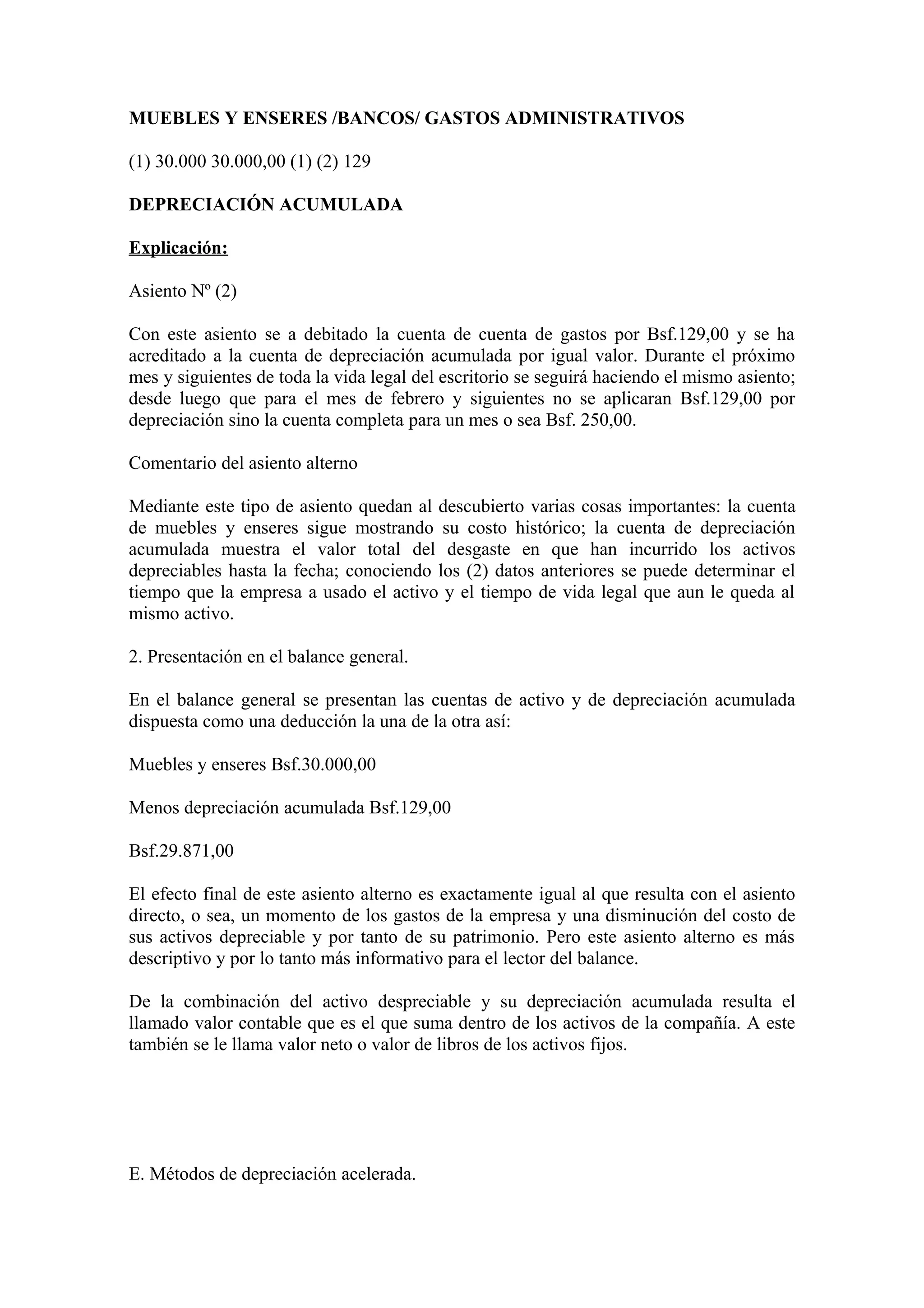 MUEBLES Y ENSERES /BANCOS/ GASTOS ADMINISTRATIVOS 
(1) 30.000 30.000,00 (1) (2) 129 
DEPRECIACIÓN ACUMULADA 
Explicación: 
Asiento Nº (2) 
Con este asiento se a debitado la cuenta de cuenta de gastos por Bsf.129,00 y se ha 
acreditado a la cuenta de depreciación acumulada por igual valor. Durante el próximo 
mes y siguientes de toda la vida legal del escritorio se seguirá haciendo el mismo asiento; 
desde luego que para el mes de febrero y siguientes no se aplicaran Bsf.129,00 por 
depreciación sino la cuenta completa para un mes o sea Bsf. 250,00. 
Comentario del asiento alterno 
Mediante este tipo de asiento quedan al descubierto varias cosas importantes: la cuenta 
de muebles y enseres sigue mostrando su costo histórico; la cuenta de depreciación 
acumulada muestra el valor total del desgaste en que han incurrido los activos 
depreciables hasta la fecha; conociendo los (2) datos anteriores se puede determinar el 
tiempo que la empresa a usado el activo y el tiempo de vida legal que aun le queda al 
mismo activo. 
2. Presentación en el balance general. 
En el balance general se presentan las cuentas de activo y de depreciación acumulada 
dispuesta como una deducción la una de la otra así: 
Muebles y enseres Bsf.30.000,00 
Menos depreciación acumulada Bsf.129,00 
Bsf.29.871,00 
El efecto final de este asiento alterno es exactamente igual al que resulta con el asiento 
directo, o sea, un momento de los gastos de la empresa y una disminución del costo de 
sus activos depreciable y por tanto de su patrimonio. Pero este asiento alterno es más 
descriptivo y por lo tanto más informativo para el lector del balance. 
De la combinación del activo despreciable y su depreciación acumulada resulta el 
llamado valor contable que es el que suma dentro de los activos de la compañía. A este 
también se le llama valor neto o valor de libros de los activos fijos. 
E. Métodos de depreciación acelerada. 
 