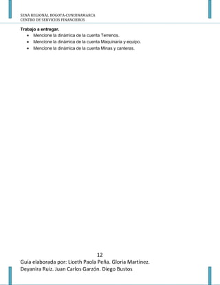 SENA REGIONAL BOGOTA-CUNDINAMARCA
CENTRO DE SERVICIOS FINANCIEROS

Trabajo a entregar.
   • Mencione la dinámica de la cuenta Terrenos.
   • Mencione la dinámica de la cuenta Maquinaria y equipo.
   • Mencione la dinámica de la cuenta Minas y canteras.




                                 12
Guía elaborada por: Liceth Paola Peña. Gloria Martínez.
Deyanira Ruiz. Juan Carlos Garzón. Diego Bustos
 