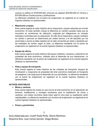 SENA REGIONAL BOGOTA-CUNDINAMARCA
CENTRO DE SERVICIOS FINANCIEROS

       compra un edificio en $100’000.000, entonces se registran $30’000.000 en Terreno y
       $70’000.000 en Construcciones y Edificaciones.
       La diferencia resultante con el precio de enajenación se registrará en la cuenta de
       Ingresos (Gastos) no operacionales.

   •   Maquinaria y equipo
       Esta cuenta registra el costo histórico de la maquinaria y equipo adquirida por el ente
       económico. El costo también incluye la diferencia en cambio causada hasta que se
       encuentre en condiciones de utilización, originada por obligaciones en moneda
       extranjera contraídas para su adquisición. El valor de la maquinaria y equipo recibidos
       en cambio o permuta se determinará por avalúo técnico y el del aportado por los
       accionistas o socios se debe registrar por el valor convenido por estos o aprobado por
       las entidades de control, según el caso. La diferencia resultante con el precio de
       enajenación se registrará en la cuenta Ingresos (Gastos) no operacionales.

   •   Equipo de oficina
       Esta cuenta registra el costo histórico del equipo mobiliario, mecánico y electrónico de
       propiedad del ente económico, utilizado para el desarrollo de sus operaciones. La
       diferencia resultante con el precio de enajenación se registrará en la cuenta Ingresos
       (Gastos) no operacionales.

   •   Flota y equipo de transporte
       Esta cuenta registra el costo histórico de las unidades de transporte, equipos de
       movilización y maquinaria de propiedad del ente económico destinado al transporte
       de pasajeros y de carga para el desarrollo de sus actividades. La diferencia resultante
       con el precio de enajenación se registrará en la cuenta Ingresos (Gastos) no
       operacionales.

ACTIVOS AGOTABLES
   • Minas y canteras
     Esta cuenta registra los costos en que incurre el ente económico en la adquisición de
     terrenos, instalaciones y montajes necesarios para la explotación de minas y
     canteras. Los costos incurridos hasta hacer apta la mina para su explotación serán
     capitalizables. La diferencia resultante con el precio de enajenación se registrará en la
     cuenta Ingresos (Gastos) no operacionales.

   •   Pozos y yacimientos


                                 7
Guía elaborada por: Liceth Paola Peña. Gloria Martínez.
Deyanira Ruiz. Juan Carlos Garzón. Diego Bustos
 