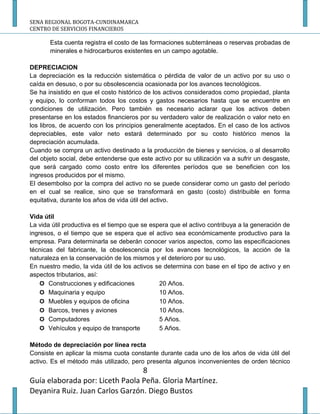 SENA REGIONAL BOGOTA-CUNDINAMARCA
CENTRO DE SERVICIOS FINANCIEROS

       Esta cuenta registra el costo de las formaciones subterráneas o reservas probadas de
       minerales e hidrocarburos existentes en un campo agotable.

DEPRECIACION
La depreciación es la reducción sistemática o pérdida de valor de un activo por su uso o
caída en desuso, o por su obsolescencia ocasionada por los avances tecnológicos.
Se ha insistido en que el costo histórico de los activos considerados como propiedad, planta
y equipo, lo conforman todos los costos y gastos necesarios hasta que se encuentre en
condiciones de utilización. Pero también es necesario aclarar que los activos deben
presentarse en los estados financieros por su verdadero valor de realización o valor neto en
los libros, de acuerdo con los principios generalmente aceptados. En el caso de los activos
depreciables, este valor neto estará determinado por su costo histórico menos la
depreciación acumulada.
Cuando se compra un activo destinado a la producción de bienes y servicios, o al desarrollo
del objeto social, debe entenderse que este activo por su utilización va a sufrir un desgaste,
que será cargado como costo entre los diferentes períodos que se beneficien con los
ingresos producidos por el mismo.
El desembolso por la compra del activo no se puede considerar como un gasto del período
en el cual se realice, sino que se transformará en gasto (costo) distribuible en forma
equitativa, durante los años de vida útil del activo.

Vida útil
La vida útil productiva es el tiempo que se espera que el activo contribuya a la generación de
ingresos, o el tiempo que se espera que el activo sea económicamente productivo para la
empresa. Para determinarla se deberán conocer varios aspectos, como las especificaciones
técnicas del fabricante, la obsolescencia por los avances tecnológicos, la acción de la
naturaleza en la conservación de los mismos y el deterioro por su uso.
En nuestro medio, la vida útil de los activos se determina con base en el tipo de activo y en
aspectos tributarios, así:
     Construcciones y edificaciones           20 Años.
     Maquinaria y equipo                      10 Años.
     Muebles y equipos de oficina             10 Años.
     Barcos, trenes y aviones                 10 Años.
     Computadores                             5 Años.
     Vehículos y equipo de transporte         5 Años.

Método de depreciación por línea recta
Consiste en aplicar la misma cuota constante durante cada uno de los años de vida útil del
activo. Es el método más utilizado, pero presenta algunos inconvenientes de orden técnico
                                 8
Guía elaborada por: Liceth Paola Peña. Gloria Martínez.
Deyanira Ruiz. Juan Carlos Garzón. Diego Bustos
 