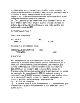 contablemente se conoce como amortización, que es un gasto. La
amortización se realizará de acuerdo a los períodos establecidos en el
contrato o al tiempo de expiración e estos valores.
Según la NIC 38 es la distribución del valor amortizable de un activo
intangible durante los años de su vida útil.
La LORTI, estable que se amortizarán en un período no menor de
cinco años en porcentajes anuales iguales, una vez adoptado un
sistema de amortización el contribuyente solo podrá cambiar con
autorización previa del SRI
REGISTRO CONTABLE:
Compra de una patente:
PATENTES XXX
BANCOS XXXX
Registro de la amortización anual:
AMORTIZACIO PATENTES XXX
PATENTES XXX
EJERCICIO:
El 1 de septiembre del 2010 la empresa La casa del deporte S.A
obtuvo de la oficina de franquicias de México, una franquicia por 5
años para comercializar su producto estrella. Los costos en que
incurrió en México para obtener dicha franquicia ascendieron a
$30.000,00, de los cuales $5.000 corresponden a costos de
financiamiento del intangible, adicionalmente se incurrieron en costos
de promoción del producto por $1.000,00, costos de impulso y
degustación por $1500,00 se pagaron honorarios para legalizar el uso
de la franquicia $3.000,00, costos de fotografía y logotipos del
producto $500,00. Se requiere que Usted determine:
1) El costo del intangible
2) El valor en libros al 31 de diciembre del 2013, considerando que
la franquicia se puso en funcionamiento el 1 de enero del 2011 y
durará 5 años.
 