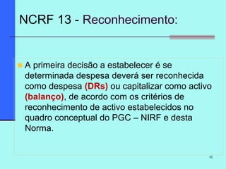 10
A primeira decisão a estabelecer é se
determinada despesa deverá ser reconhecida
como despesa (DRs) ou capitalizar como activo
(balanço), de acordo com os critérios de
reconhecimento de activo estabelecidos no
quadro conceptual do PGC – NIRF e desta
Norma.
NCRF 13 - Reconhecimento:
 