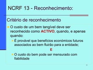 11
Critério de reconhecimento
O custo de um bem tangível deve ser
reconhecido como ACTIVO, quando, e apenas
quando:
É provável que benefícios económicos futuros
associados ao bem fluirão para a entidade;
E
O custo do bem pode ser mensurado com
fiabilidade
NCRF 13 - Reconhecimento:
 