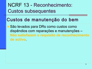 13
Custos de manutenção do bem
São levados para DRs como custos como
dispêndios com reparações e manutenções –
Não satisfazem o requisito de reconhecimento
de activo.
NCRF 13 - Reconhecimento:
Custos subsequentes
 