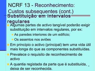 14
Substituição em intervalos
regulares
Algumas partes de activo tangível poderão exigir
substituição em intervalos regulares, por ex:
As paredes interiores de um edifício;
Os assentos nos aviões
Em princípio o activo (principal) tem uma vida útil
mais longa do que as componentes substituídas.
Prevalece o requisito de reconhecimento de
activo
A quantia registada da parte que é substituída,
deixa de ser reconhecida.
NCRF 13 - Reconhecimento:
Custos subsequentes (cont.)
 
