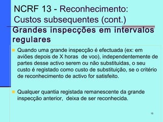 15
Grandes inspecções em intervalos
regulares
Quando uma grande inspecção é efectuada (ex: em
aviões depois de X horas de voo), independentemente de
partes desse activo serem ou não substituidas, o seu
custo é registado como custo de substituição, se o critério
de reconhecimento de activo for satisfeito.
Qualquer quantia registada remanescente da grande
inspecção anterior, deixa de ser reconhecida.
NCRF 13 - Reconhecimento:
Custos subsequentes (cont.)
 