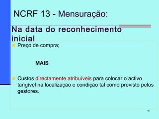 16
Na data do reconhecimento
inicial
Preço de compra;
MAIS
Custos directamente atribuíveis para colocar o activo
tangível na localização e condição tal como previsto pelos
gestores.
NCRF 13 - Mensuração:
 