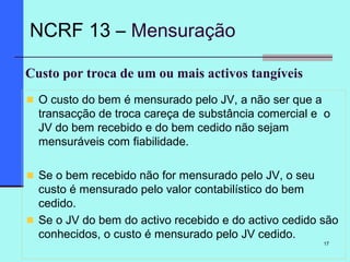 17
Custo por troca de um ou mais activos tangíveis
O custo do bem é mensurado pelo JV, a não ser que a
transacção de troca careça de substância comercial e o
JV do bem recebido e do bem cedido não sejam
mensuráveis com fiabilidade.
Se o bem recebido não for mensurado pelo JV, o seu
custo é mensurado pelo valor contabilístico do bem
cedido.
Se o JV do bem do activo recebido e do activo cedido são
conhecidos, o custo é mensurado pelo JV cedido.
NCRF 13 – Mensuração
 