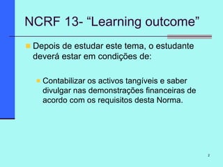 2
NCRF 13- “Learning outcome”
Depois de estudar este tema, o estudante
deverá estar em condições de:
Contabilizar os activos tangíveis e saber
divulgar nas demonstrações financeiras de
acordo com os requisitos desta Norma.
 