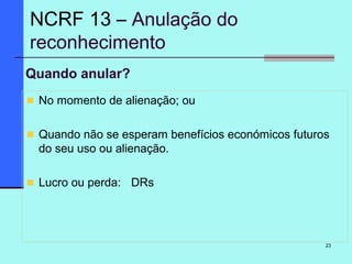 23
Quando anular?
No momento de alienação; ou
Quando não se esperam benefícios económicos futuros
do seu uso ou alienação.
Lucro ou perda: DRs
NCRF 13 – Anulação do
reconhecimento
 