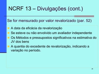 26
Se for mensurado por valor revalorizado (par. 52)
A data da eficácia da revalorização
Se esteve ou não envolvido um avaliador independente
Os Métodos e pressupostos significativos na estimativa do
JV dos bens
A quantia do excedente de revalorização, indicando a
variação no período.
NCRF 13 – Divulgações (cont.)
 