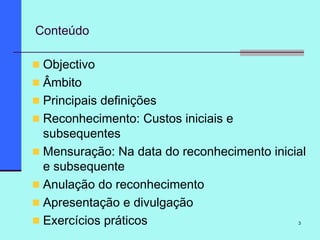 3
Conteúdo
Objectivo
Âmbito
Principais definições
Reconhecimento: Custos iniciais e
subsequentes
Mensuração: Na data do reconhecimento inicial
e subsequente
Anulação do reconhecimento
Apresentação e divulgação
Exercícios práticos
 