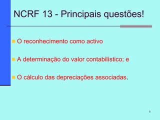 5
NCRF 13 - Principais questões!
O reconhecimento como activo
A determinação do valor contabilístico; e
O cálculo das depreciações associadas.
 