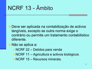 6
Deve ser aplicada na contabilização de activos
tangíveis, excepto se outra norma exige o
contrário ou permite um tratamento contabilístico
diferente.
Não se aplica a:
NCRF 22 – Detidos para venda
NCRF 11 – Agricultura e activos biológicos
NCRF 15 – Recursos minerais.
NCRF 13 - Âmbito
 