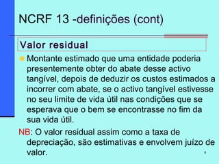 9
Valor residual
Montante estimado que uma entidade poderia
presentemente obter do abate desse activo
tangível, depois de deduzir os custos estimados a
incorrer com abate, se o activo tangível estivesse
no seu limite de vida útil nas condições que se
esperava que o bem se encontrasse no fim da
sua vida útil.
NB: O valor residual assim como a taxa de
depreciação, são estimativas e envolvem juízo de
valor.
NCRF 13 -definições (cont)
 