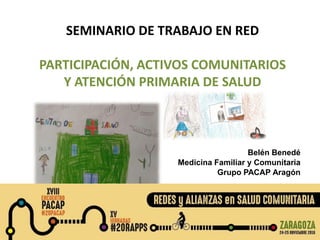 SEMINARIO DE TRABAJO EN RED
PARTICIPACIÓN, ACTIVOS COMUNITARIOS
Y ATENCIÓN PRIMARIA DE SALUD
Belén Benedé
Medicina Familiar y Comunitaria
Grupo PACAP Aragón
 