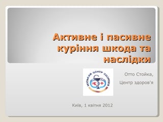 Активне і пасивне
 куріння шкода та
         наслідки
                           Отто Стойка,
                         Центр здоров'я




   Київ, 1 квітня 2012
 