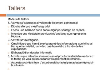 Tallers
Models de tallers
1. Activitatsd'expressió al voltant de l'element patrimonial
 Dibuixaallò que mést'haagradat

 Escriu una narració curta sobre algunpersonatge de l'època.

 Inventeu una xicotetaimprovitzaciód'undiàleg que represente
   l'època.
2. Activitatsd'investigació
 Omplirfitxes que han d'averiguaramb les informacions que hi ha al
   lloc que hemvisitat, un video que hemvist o a través de les
   explicacions.
 Elaboraciód'un dossier informatiu

3. Activitats que intenten situar-nos en el procéscreatiudelscreadors o
   la forma de vida delsciutadansd'eixeelement patrimonial.
 Aquestesactivitats han d'estarbenelaboradesipautadesperreproduir
   la situació

 