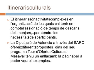 Itinerarisculturals
   El itinerarissónactivitatscomplexes en
    l'organització de les quals cal tenir en
    comptel'assignació de temps de descans,
    delsmenjars,..peratendre les
    necessitatsdelsparticipants.
   La Diputació de València a través del SARC
    ofereixdiferentspropostes dins del seu
    programa Tour d'OfertesCulturals.
    Mésavallteniu un enllaçamb la pàginaper a
    poder veure'nexemples.
 