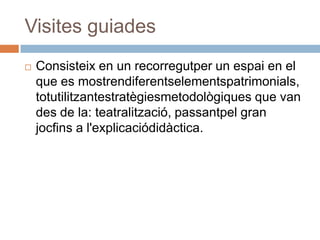 Visites guiades
   Consisteix en un recorregutper un espai en el
    que es mostrendiferentselementspatrimonials,
    totutilitzantestratègiesmetodològiques que van
    des de la: teatralització, passantpel gran
    jocfins a l'explicaciódidàctica.
 