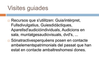 Visites guiades
   Recursos que s'utilitzen: Guia/intèrpret,
    Fullsdivulgatius, Guiesdidàctiques,
    Aparellsd'audicióindividuals, Audicions en
    sala, muntatgesaudiovisuals, dvd's, ...
   Sónatractivesperquèens posen en contacte
    ambelementspatrimonials del passat que han
    estat en contacte ambaltreshomesi dones.
 