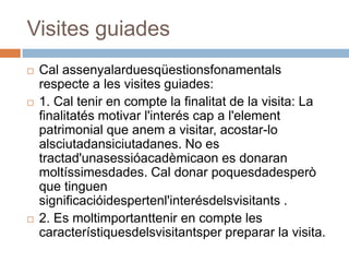 Visites guiades
   Cal assenyalarduesqüestionsfonamentals
    respecte a les visites guiades:
   1. Cal tenir en compte la finalitat de la visita: La
    finalitatés motivar l'interés cap a l'element
    patrimonial que anem a visitar, acostar-lo
    alsciutadansiciutadanes. No es
    tractad'unasessióacadèmicaon es donaran
    moltíssimesdades. Cal donar poquesdadesperò
    que tinguen
    significacióidespertenl'interésdelsvisitants .
   2. Es moltimportanttenir en compte les
    característiquesdelsvisitantsper preparar la visita.
 