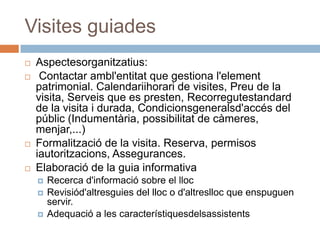 Visites guiades
   Aspectesorganitzatius:
    Contactar ambl'entitat que gestiona l'element
    patrimonial. Calendariihorari de visites, Preu de la
    visita, Serveis que es presten, Recorregutestandard
    de la visita i durada, Condicionsgeneralsd'accés del
    públic (Indumentària, possibilitat de càmeres,
    menjar,...)
   Formalització de la visita. Reserva, permisos
    iautoritzacions, Assegurances.
   Elaboració de la guia informativa
       Recerca d'informació sobre el lloc
       Revisiód'altresguies del lloc o d'altreslloc que enspuguen
        servir.
       Adequació a les característiquesdelsassistents
 