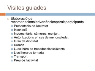Visites guiades
   Elaboració de
    recomanacionsiadvertènciesperalsparticipants
     Presentació de l'activitat
     Inscripció
     Indumentària, càmeres, menjar,..
     Autoritzacions en cas de menorsd'edat
     Grau de dificultat
     Durada
     LLoci hora de trobadadelsassistents
     Lloci hora de tornada
     Transport.
     Preu de l'activitat
 