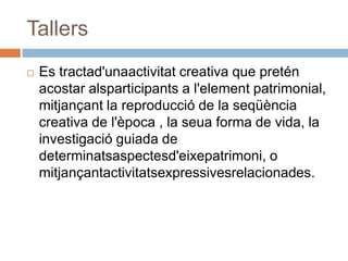 Tallers
   Es tractad'unaactivitat creativa que pretén
    acostar alsparticipants a l'element patrimonial,
    mitjançant la reproducció de la seqüència
    creativa de l'època , la seua forma de vida, la
    investigació guiada de
    determinatsaspectesd'eixepatrimoni, o
    mitjançantactivitatsexpressivesrelacionades.
 