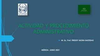 ACTIVIDAD Y PROCEDIMIENTO
ADMINISTRATIVO
 M. Sc. Prof. FREDDY MORA BASTIDAS
MÉRIDA, JUNIO 2021
 