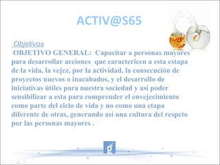ACTIV@S65
 Objetivos
 OBJETIVO GENERAL: Capacitar a personas mayores
para desarrollar acciones que caractericen a esta estapa
de la vida, la vejez, por la actividad, la consecución de
proyectos nuevos o inacabados, y el desarrollo de
iniciativas útiles para nuestra sociedad y así poder
sensibilizar a esta para comprender el envejecimiento
como parte del ciclo de vida y no como una etapa
diferente de otras, generando así una cultura del respeto
por las personas mayores .
 