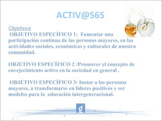 ACTIV@S65
Objetivos
 OBJETIVO ESPECÍFICO 1: Fomentar una
participación continua de las personas mayores, en las
actividades sociales, económicas y culturales de nuestra
comunidad.

OBJETIVO ESPECÍFICO 2 :Promover el concepto de
envejecimiento activo en la sociedad en general .

OBJETIVO ESPECÍFICO 3: Instar a las personas
mayores, a transformarse en líderes positivos y ser
modelos para la educación intergeneracional.
 