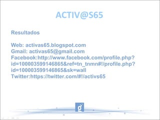 ACTIV@S65
Resultados

Web: activas65.blogspot.com
Gmail: activas65@gmail.com
Facebook:http://www.facebook.com/profile.php?
id=100003599146865&ref=tn_tnmn#!/profile.php?
id=100003599146865&sk=wall
Twitter:https://twitter.com/#!/activs65
 