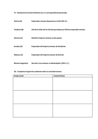 17.- Relacionalos hechoshistóricoscon su correspondiente personaje:
Alarico (A) Emperador romano depuestoen el año 476 d.C.
Teodosio(B) Jefe de la tribu de los hérulosque depusoal último emperadorromano.
Honorio (C) Dividióel Imperio romano endos partes.
Arcadio (D) Emperador del Imperioromano de Occidente
Odoacro (E) Emperador del Imperioromano de Oriente
Rómulo Augústulo Derrotó a losromanos enAdrianópolis (378 d. C.)
18.- Completael siguiente cuadrante sobre la sociedadromana:
Grupo social Características
 